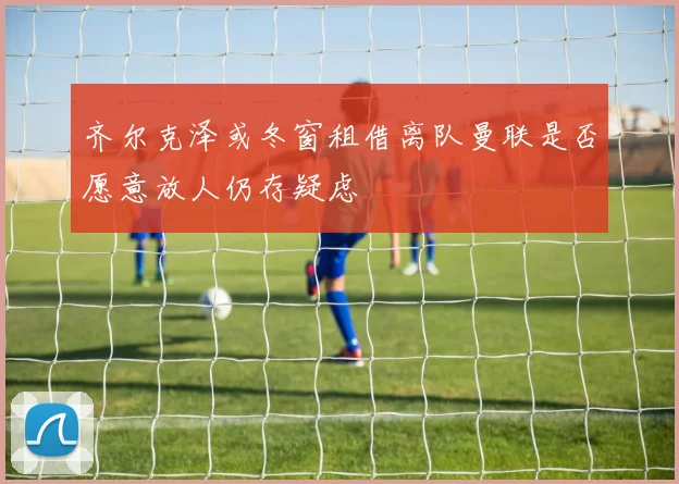齐尔克泽或冬窗租借离队曼联是否愿意放人仍存疑虑
