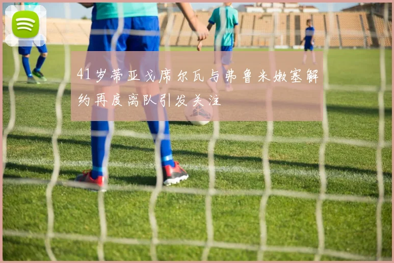 41岁蒂亚戈席尔瓦与弗鲁米嫩塞解约再度离队引发关注