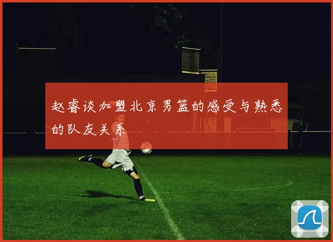 赵睿谈加盟北京男篮的感受与熟悉的队友关系