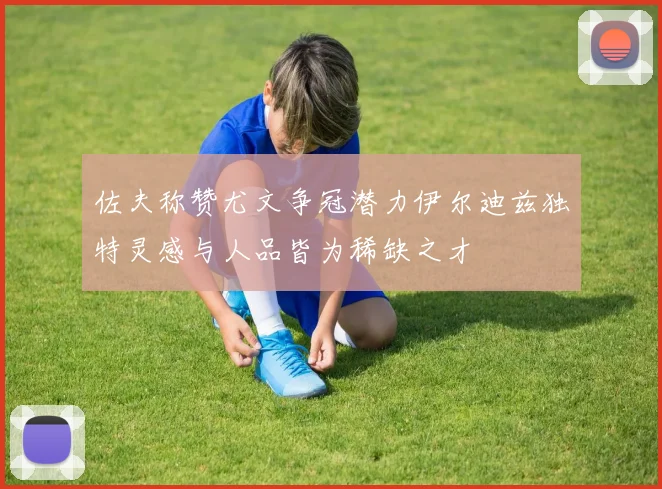 佐夫称赞尤文争冠潜力伊尔迪兹独特灵感与人品皆为稀缺之才