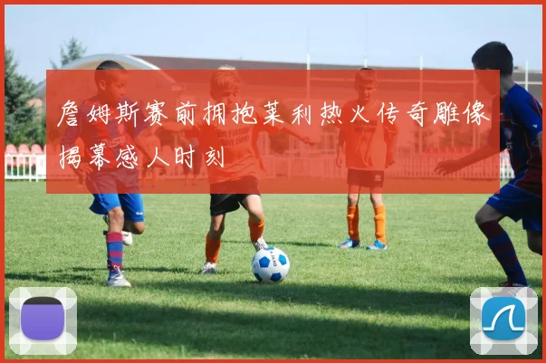 詹姆斯赛前拥抱莱利热火传奇雕像揭幕感人时刻