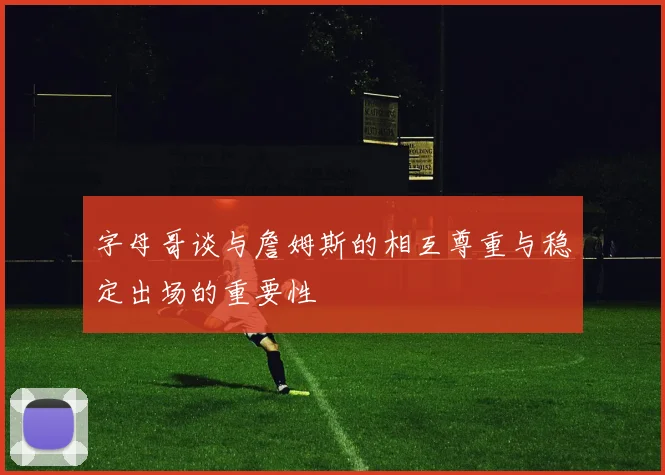 字母哥谈与詹姆斯的相互尊重与稳定出场的重要性