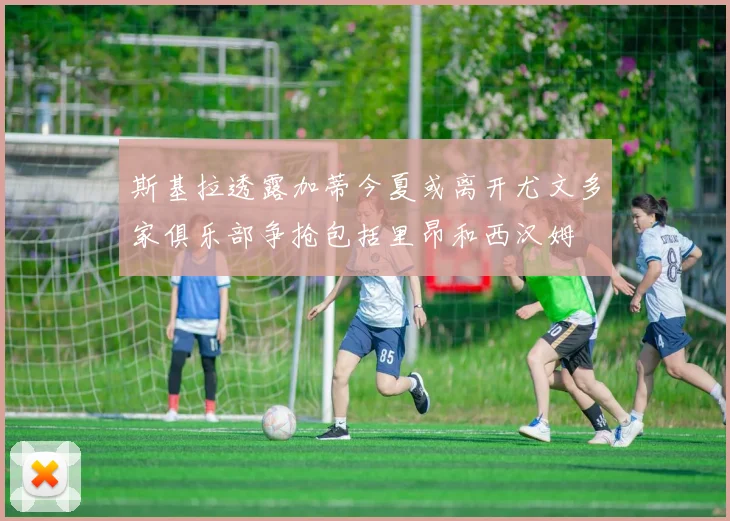 斯基拉透露加蒂今夏或离开尤文多家俱乐部争抢包括里昂和西汉姆