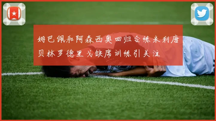 姆巴佩和阿森西奥回归合练米利唐贝林罗德里戈缺席训练引关注
