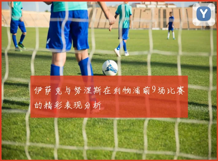 伊萨克与努涅斯在利物浦前9场比赛的精彩表现分析