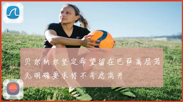 贝尔纳尔坚定希望留在巴萨高层若无明确要求将不考虑离开