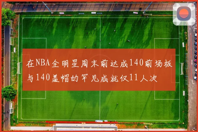 在NBA全明星周末前达成140前场板与140盖帽的罕见成就仅11人次