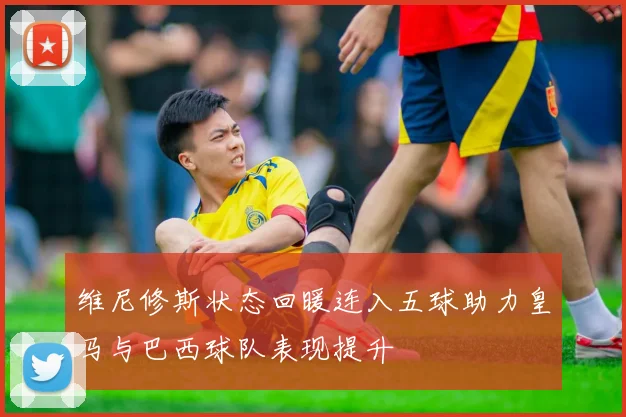 维尼修斯状态回暖连入五球助力皇马与巴西球队表现提升