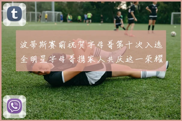 波蒂斯赛前祝贺字母哥第十次入选全明星字母哥携家人共庆这一荣耀时刻
