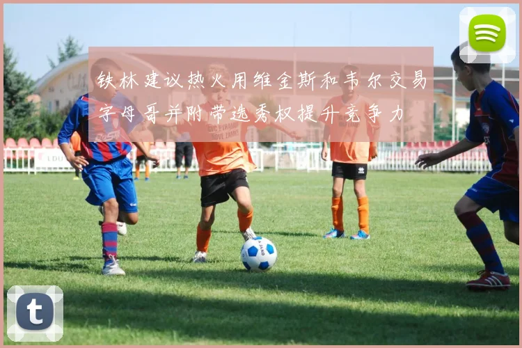 铁林建议热火用维金斯和韦尔交易字母哥并附带选秀权提升竞争力