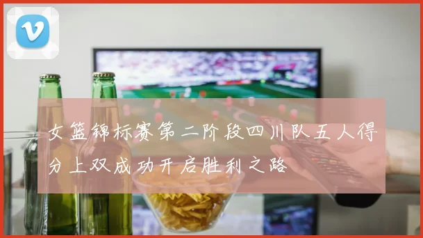女篮锦标赛第二阶段四川队五人得分上双成功开启胜利之路