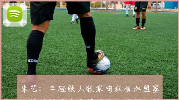 朱艺：年轻铁人张家鸣租借加盟塞尔维亚沃日多瓦茨球队开启新征程