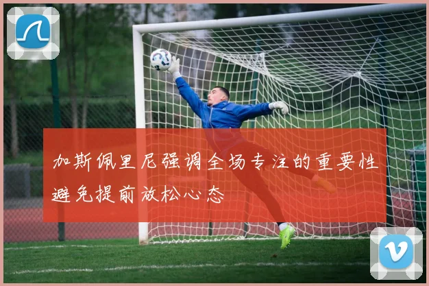 加斯佩里尼强调全场专注的重要性避免提前放松心态