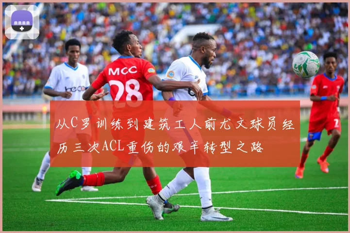 从C罗训练到建筑工人前尤文球员经历三次ACL重伤的艰辛转型之路