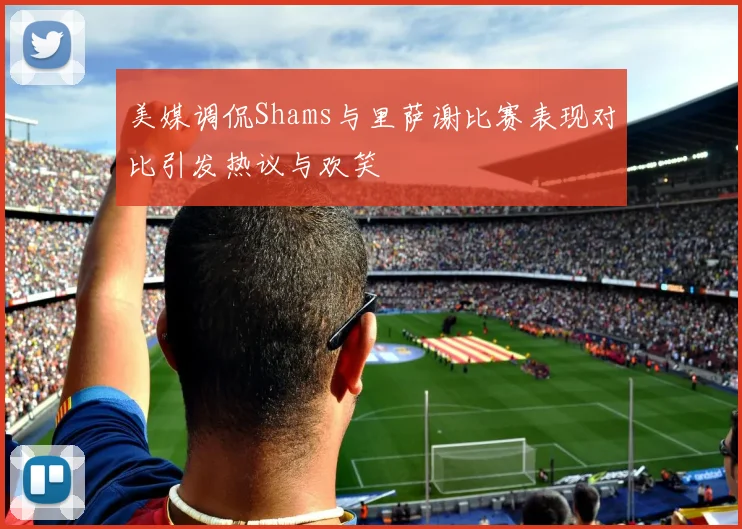 美媒调侃Shams与里萨谢比赛表现对比引发热议与欢笑