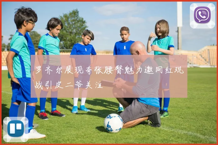 罗齐尔展现夸张腰臀魅力邀网红观战引皮二爷关注