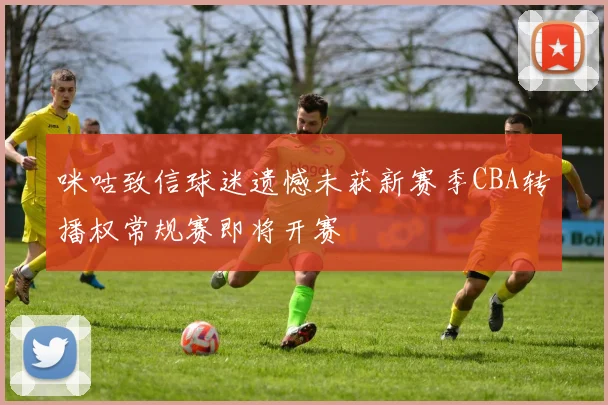 咪咕致信球迷遗憾未获新赛季CBA转播权常规赛即将开赛