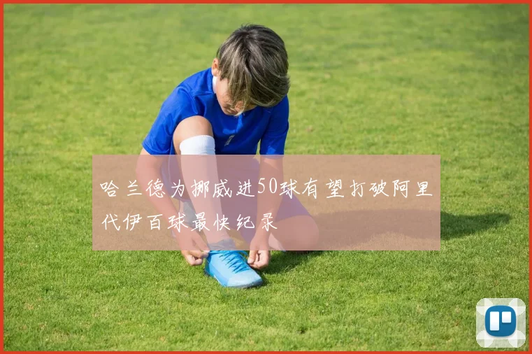 哈兰德为挪威进50球有望打破阿里代伊百球最快纪录
