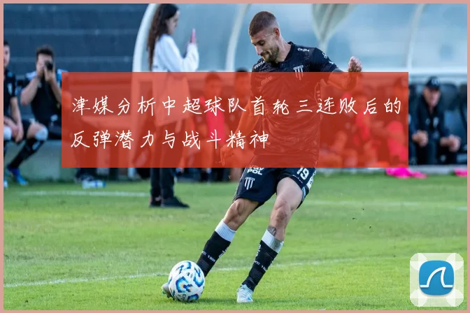 津媒分析中超球队首轮三连败后的反弹潜力与战斗精神