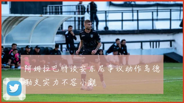 阿姆拉巴特谈安东尼争议动作乌德勒支实力不容小觑
