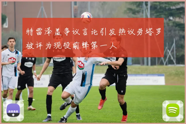 特雷泽盖争议言论引发热议劳塔罗被评为现役前锋第一人