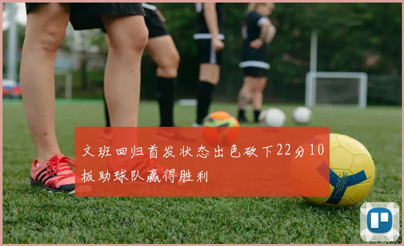 文班回归首发状态出色砍下22分10板助球队赢得胜利