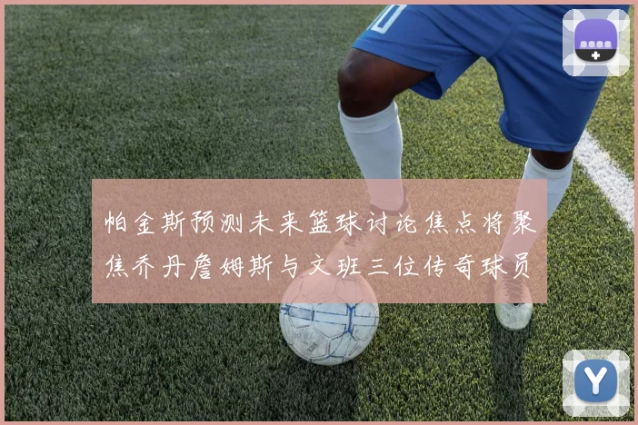 帕金斯预测未来篮球讨论焦点将聚焦乔丹詹姆斯与文班三位传奇球员