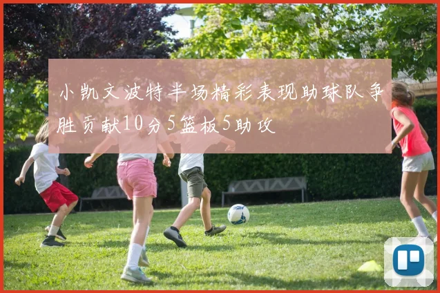 小凯文波特半场精彩表现助球队争胜贡献10分5篮板5助攻