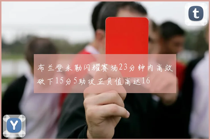 布兰登米勒闪耀赛场23分钟内高效砍下15分5助攻正负值高达16